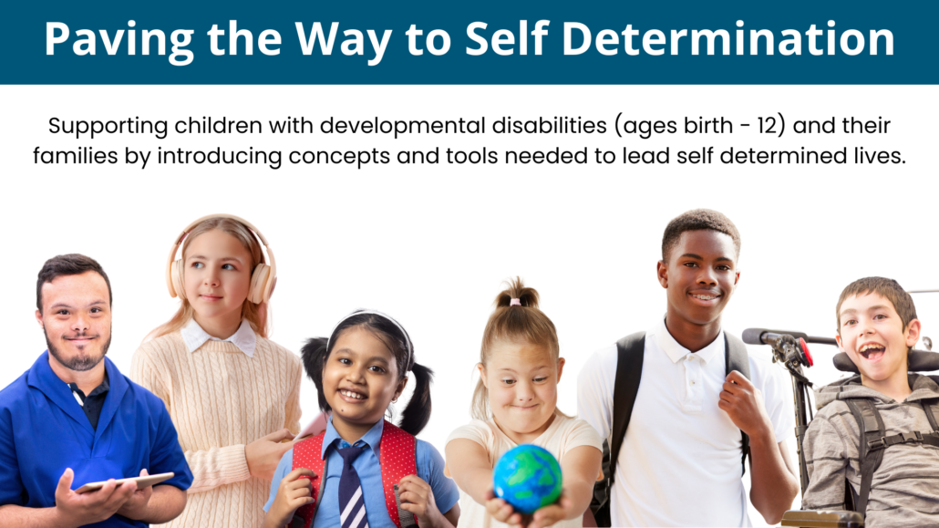 Six racially diverse children with various visible and non-visible disabilities; text: Paving the Way to Self Determination. Supporting children with developmental disabilities (ages birth - 12) and their families by introducing concepts and tools needed to lead self determined lives.